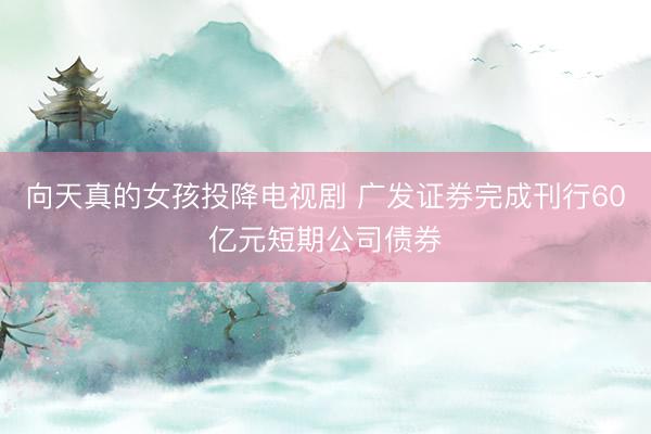 向天真的女孩投降电视剧 广发证券完成刊行60亿元短期公司债券
