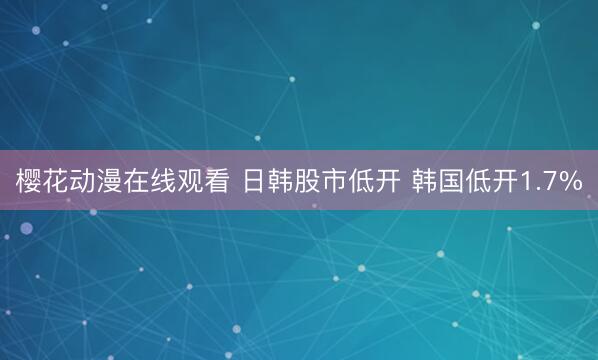 樱花动漫在线观看 日韩股市低开 韩国低开1.7%