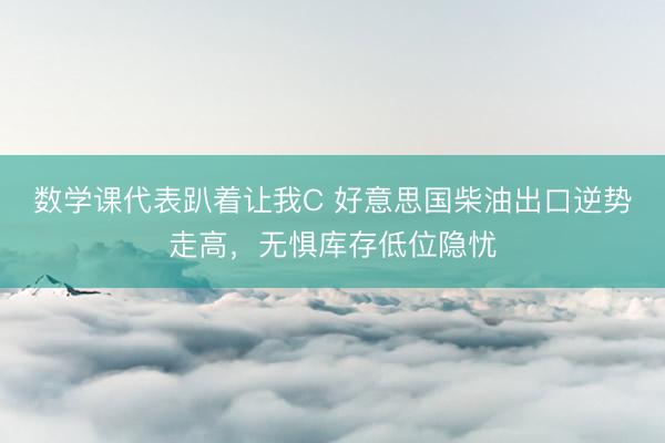 数学课代表趴着让我C 好意思国柴油出口逆势走高，无惧库存低位隐忧