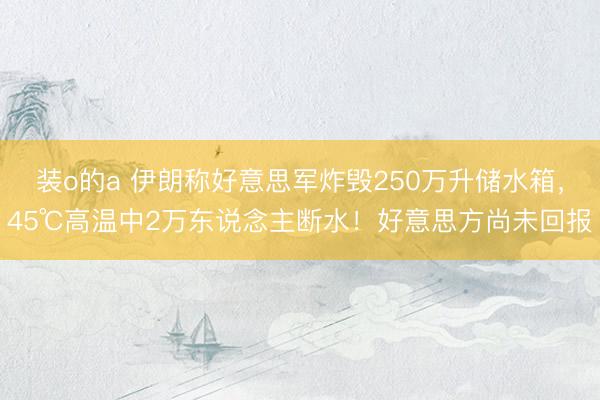 装o的a 伊朗称好意思军炸毁250万升储水箱，45℃高温中2万东说念主断水！好意思方尚未回报