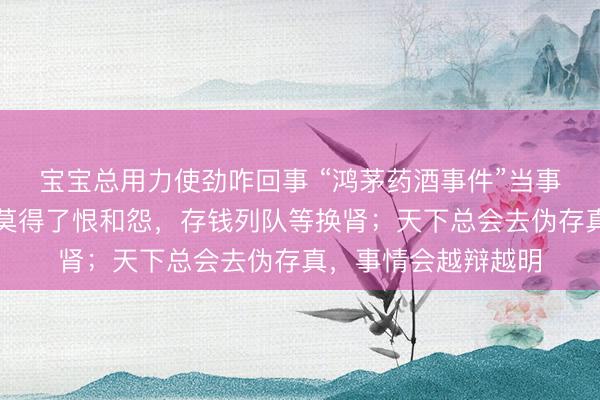 宝宝总用力使劲咋回事 “鸿茅药酒事件”当事东说念主谭秦东：莫得了恨和怨，存钱列队等换肾；天下总会去伪存真，事情会越辩越明