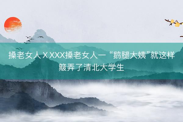 搡老女人ⅩXXX搡老女人一 “鹅腿大姨”就这样簸弄了清北大学生