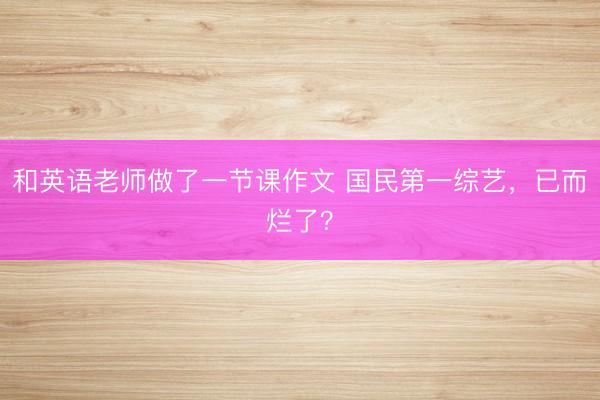 和英语老师做了一节课作文 国民第一综艺，已而烂了？
