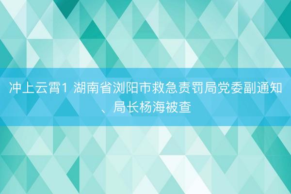 冲上云霄1 湖南省浏阳市救急责罚局党委副通知、局长杨海被查