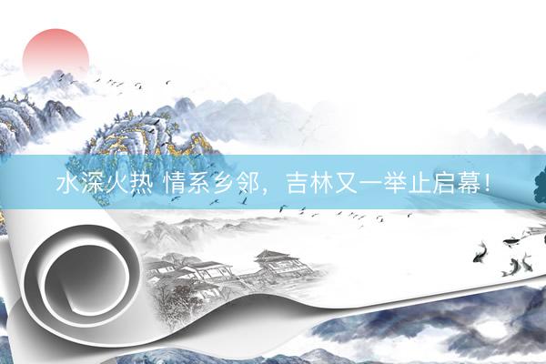 水深火热 情系乡邻，吉林又一举止启幕！