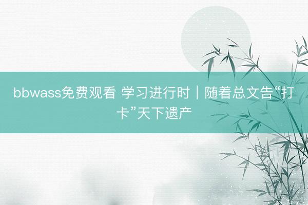 bbwass免费观看 学习进行时｜随着总文告“打卡”天下遗产
