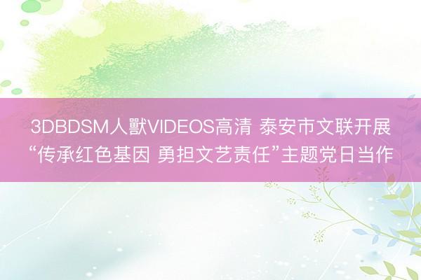 3DBDSM人獸VIDEOS高清 泰安市文联开展“传承红色基因 勇担文艺责任”主题党日当作