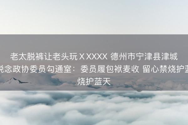 老太脱裤让老头玩ⅩXXXX 德州市宁津县津城街说念政协委员勾通室：委员履包袱麦收 留心禁烧护蓝天