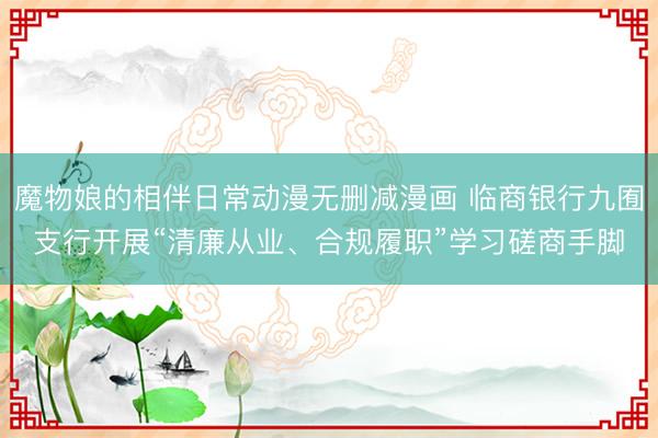 魔物娘的相伴日常动漫无删减漫画 临商银行九囿支行开展“清廉从业、合规履职”学习磋商手脚