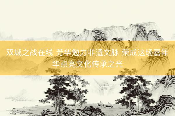 双城之战在线 芳华勉力非遗文脉 荣成这场嘉年华点亮文化传承之光