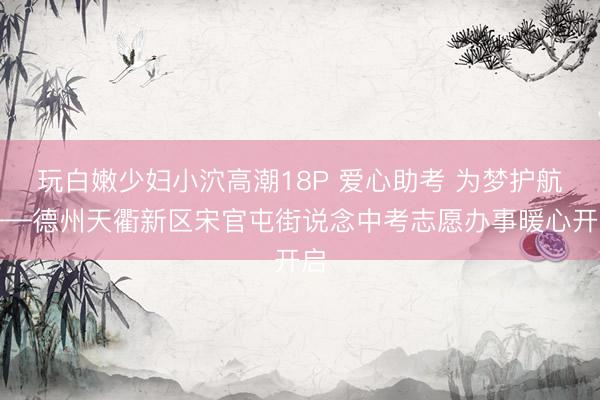 玩白嫩少妇小泬高潮18P 爱心助考 为梦护航——德州天衢新区宋官屯街说念中考志愿办事暖心开启