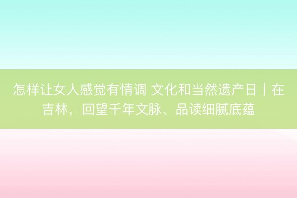 怎样让女人感觉有情调 文化和当然遗产日｜在吉林，回望千年文脉、品读细腻底蕴