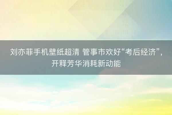 刘亦菲手机壁纸超清 管事市欢好“考后经济”，开释芳华消耗新动能