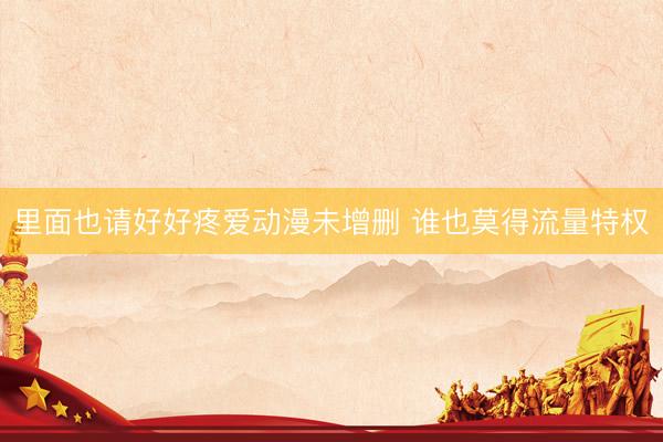 里面也请好好疼爱动漫未增删 谁也莫得流量特权