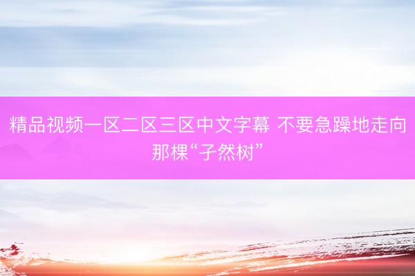 精品视频一区二区三区中文字幕 不要急躁地走向那棵“孑然树”