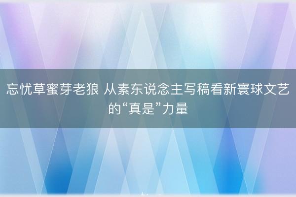 忘忧草蜜芽老狼 从素东说念主写稿看新寰球文艺的“真是”力量