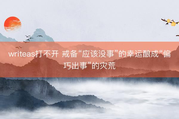 writeas打不开 戒备“应该没事”的幸运酿成“偏巧出事”的灾荒