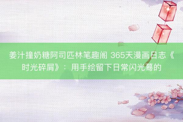 姜汁撞奶糖阿司匹林笔趣阁 365天漫画日志《时光碎屑》：用手绘留下日常闪光蓦的