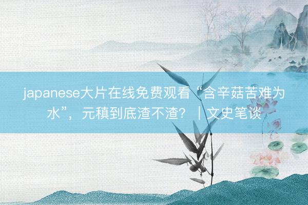 japanese大片在线免费观看 “含辛菇苦难为水”，元稹到底渣不渣？｜文史笔谈