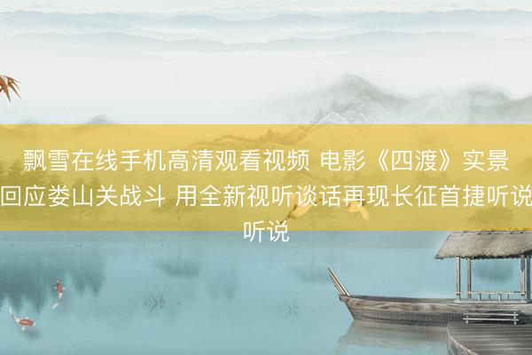 飘雪在线手机高清观看视频 电影《四渡》实景回应娄山关战斗 用全新视听谈话再现长征首捷听说