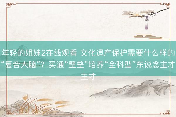 年轻的姐妹2在线观看 文化遗产保护需要什么样的“复合大脑”？买通“壁垒”培养“全科型”东说念主才