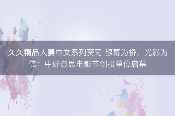 久久精品人妻中文系列葵司 银幕为桥，光影为信：中好意思电影节创投单位启幕