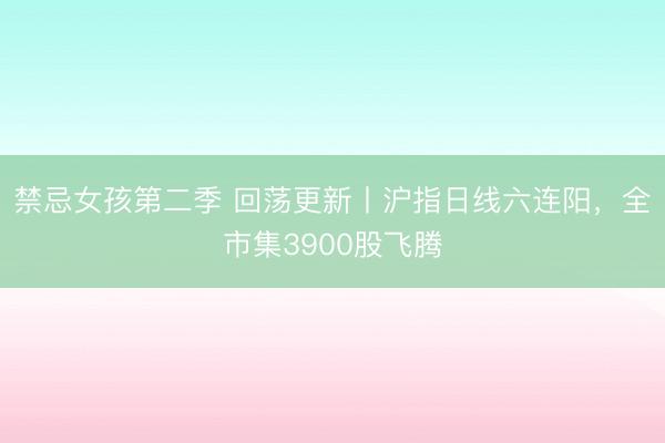 禁忌女孩第二季 回荡更新丨沪指日线六连阳，全市集3900股飞腾