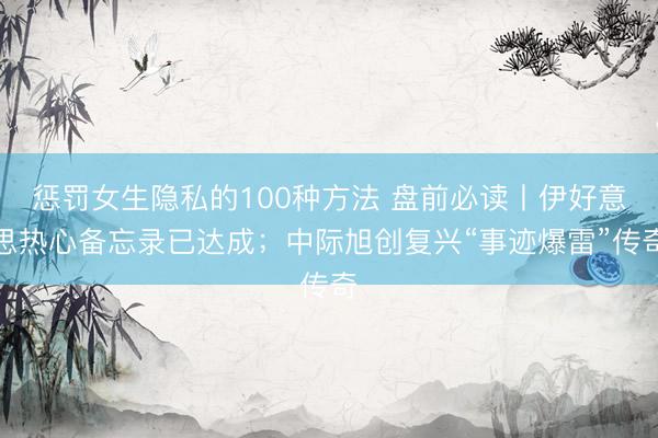 惩罚女生隐私的100种方法 盘前必读丨伊好意思热心备忘录已达成；中际旭创复兴“事迹爆雷”传奇