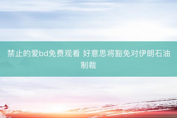 禁止的爱bd免费观看 好意思将豁免对伊朗石油制裁