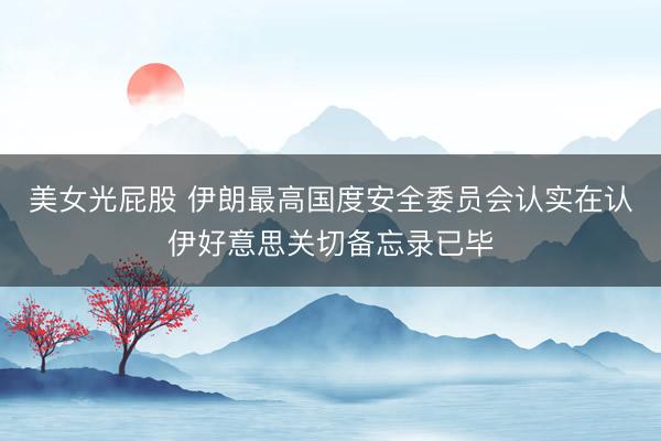 美女光屁股 伊朗最高国度安全委员会认实在认伊好意思关切备忘录已毕