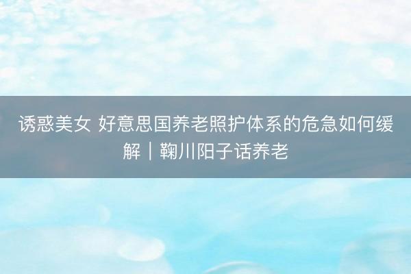 诱惑美女 好意思国养老照护体系的危急如何缓解︱鞠川阳子话养老