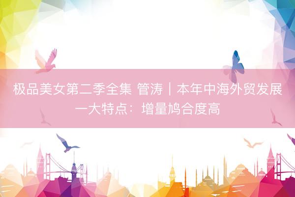 极品美女第二季全集 管涛︱本年中海外贸发展一大特点：增量鸠合度高