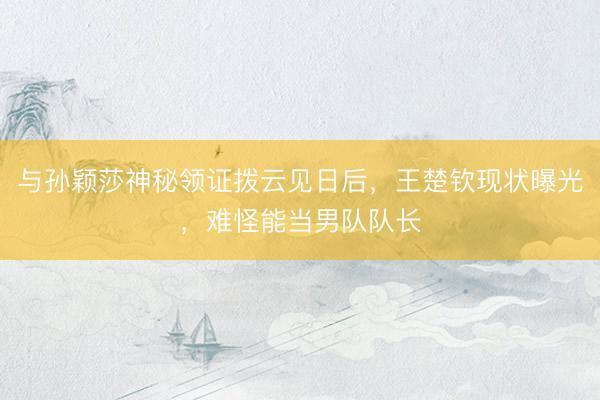 与孙颖莎神秘领证拨云见日后，王楚钦现状曝光，难怪能当男队队长