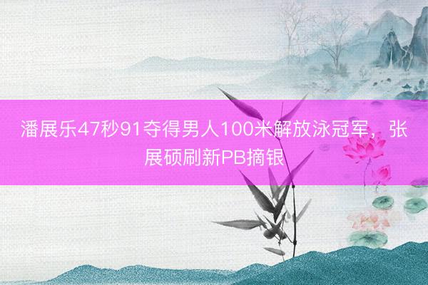 潘展乐47秒91夺得男人100米解放泳冠军,张展硕刷新PB摘银