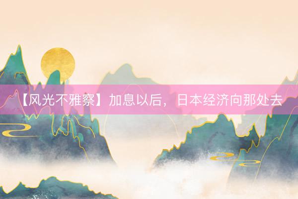 【风光不雅察】加息以后，日本经济向那处去