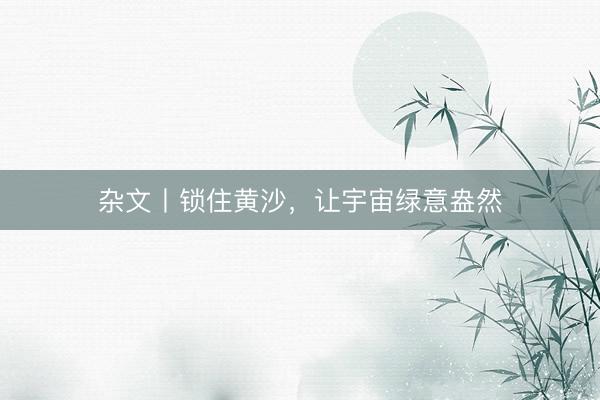 杂文丨锁住黄沙，让宇宙绿意盎然