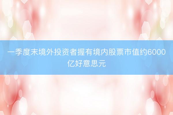 一季度末境外投资者握有境内股票市值约6000亿好意思元