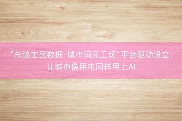 “东谈主民数据·城市词元工场”平台驱动设立：让城市像用电同样用上AI