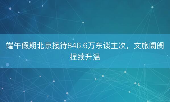端午假期北京接待846.6万东谈主次，文旅阛阓捏续升温