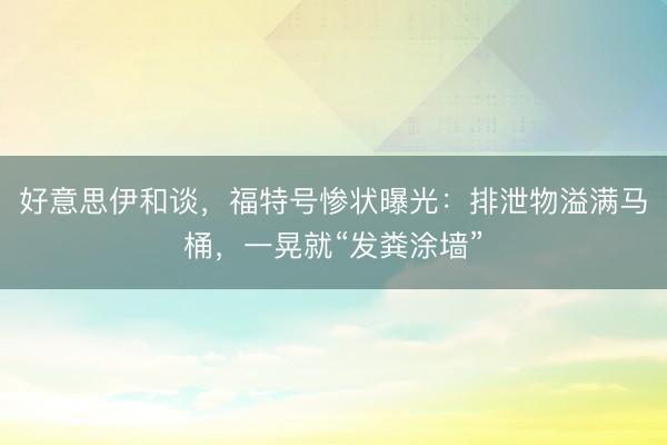 好意思伊和谈，福特号惨状曝光：排泄物溢满马桶，一晃就“发粪涂墙”