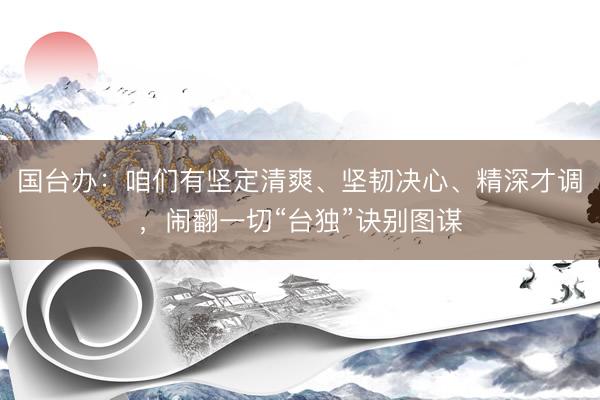 国台办：咱们有坚定清爽、坚韧决心、精深才调，闹翻一切“台独”诀别图谋