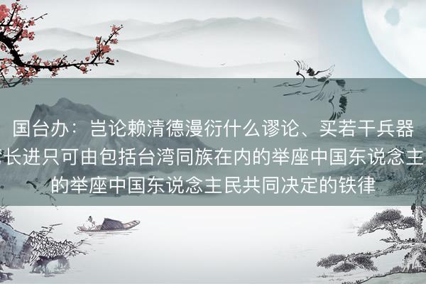 国台办：岂论赖清德漫衍什么谬论、买若干兵器，齐转换不了台湾长进只可由包括台湾同族在内的举座中国东说念主民共同决定的铁律