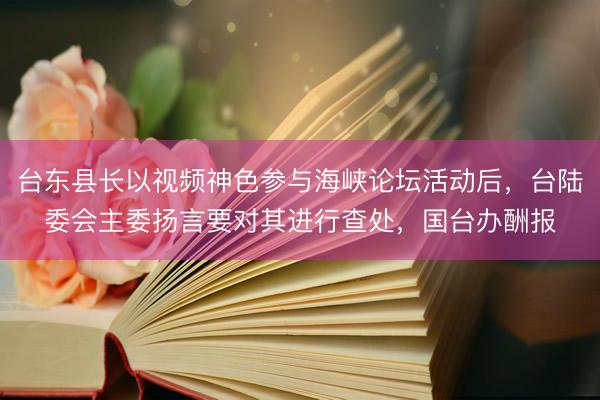 台东县长以视频神色参与海峡论坛活动后，台陆委会主委扬言要对其进行查处，国台办酬报