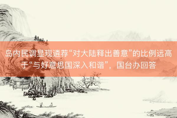 岛内民调显现遴荐“对大陆释出善意”的比例远高于“与好意思国深入和谐”，国台办回答